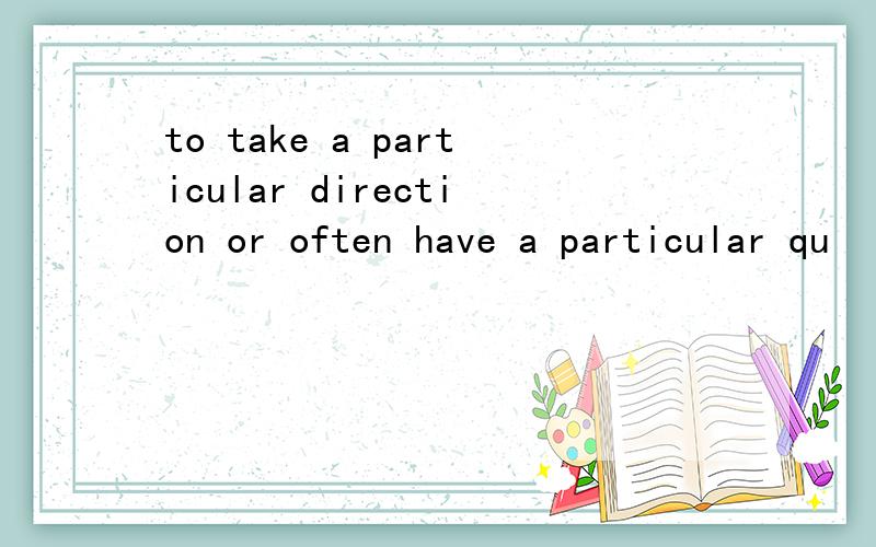 to take a particular direction or often have a particular qu