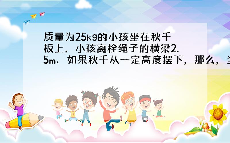 质量为25kg的小孩坐在秋千板上，小孩离栓绳子的横梁2.5m．如果秋千从一定高度摆下，那么，当小孩摆到最低点时速度是5m