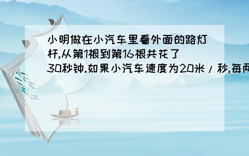 小明做在小汽车里看外面的路灯杆,从第1根到第16根共花了30秒钟.如果小汽车速度为20米/秒,每两根路灯