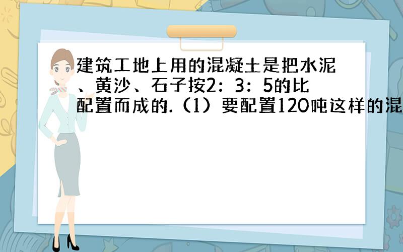 建筑工地上用的混凝土是把水泥、黄沙、石子按2：3：5的比配置而成的.（1）要配置120吨这样的混