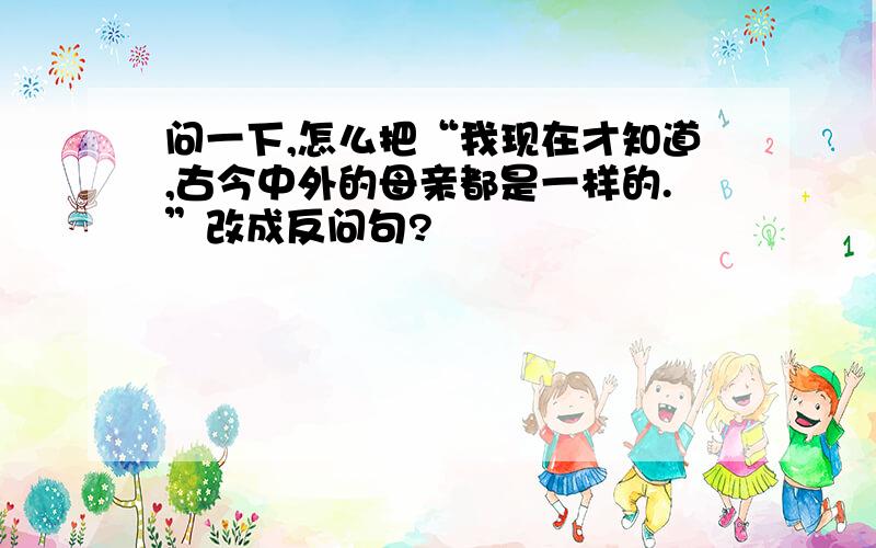 问一下,怎么把“我现在才知道,古今中外的母亲都是一样的.”改成反问句?