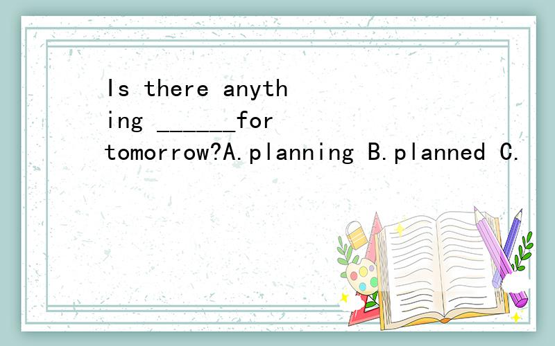 Is there anything ______for tomorrow?A.planning B.planned C.