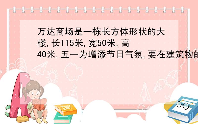 万达商场是一栋长方体形状的大楼,长115米,宽50米,高40米,五一为增添节日气氛,要在建筑物的每条边上装