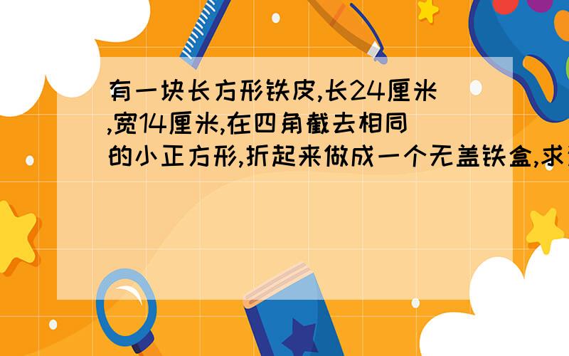 有一块长方形铁皮,长24厘米,宽14厘米,在四角截去相同的小正方形,折起来做成一个无盖铁盒,求这个铁盒的容