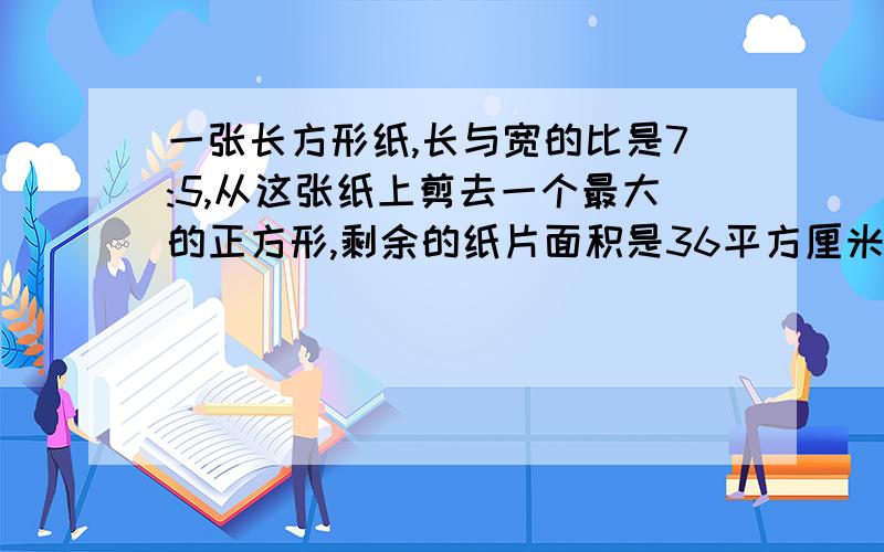 一张长方形纸,长与宽的比是7:5,从这张纸上剪去一个最大的正方形,剩余的纸片面积是36平方厘米,问