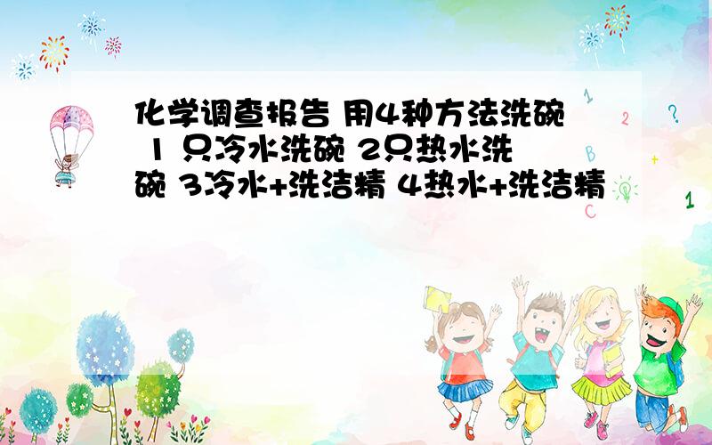 化学调查报告 用4种方法洗碗 1 只冷水洗碗 2只热水洗碗 3冷水+洗洁精 4热水+洗洁精