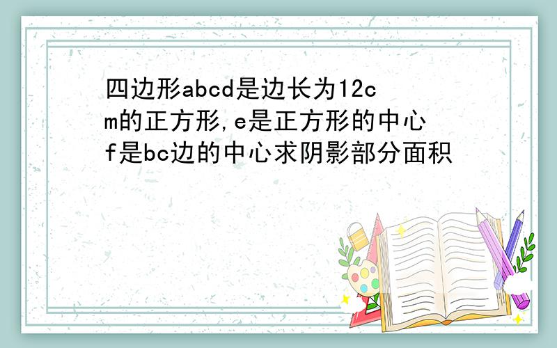 四边形abcd是边长为12cm的正方形,e是正方形的中心f是bc边的中心求阴影部分面积