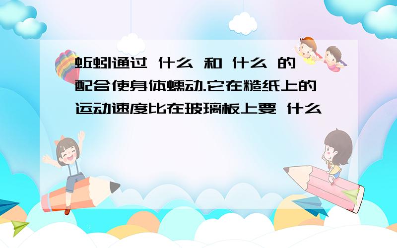 蚯蚓通过 什么 和 什么 的配合使身体蠕动.它在糙纸上的运动速度比在玻璃板上要 什么