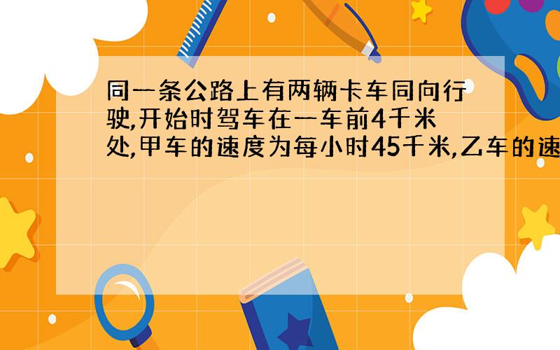 同一条公路上有两辆卡车同向行驶,开始时驾车在一车前4千米处,甲车的速度为每小时45千米,乙车的速度为每小时60千米,那么