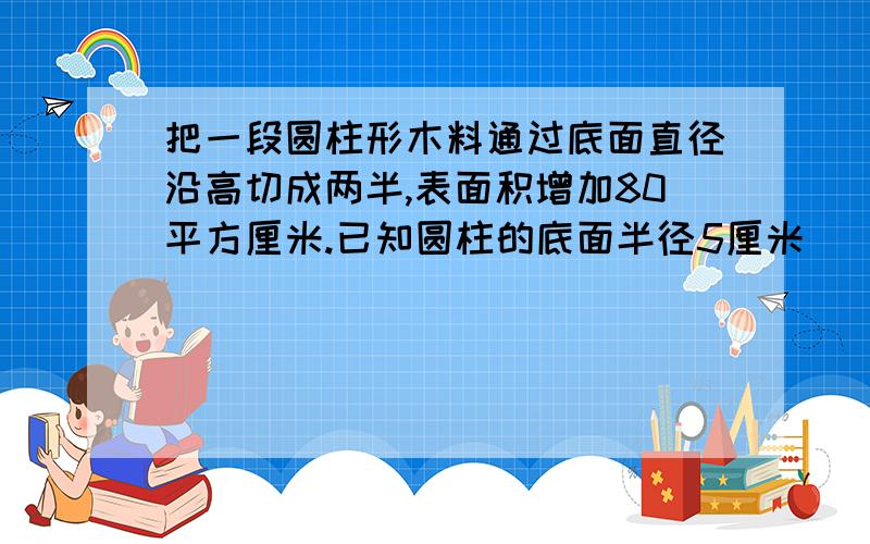 把一段圆柱形木料通过底面直径沿高切成两半,表面积增加80平方厘米.已知圆柱的底面半径5厘米