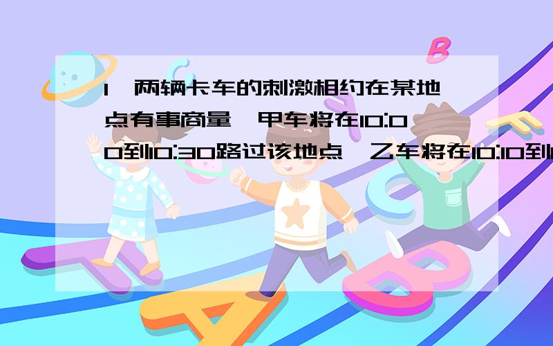 1,两辆卡车的刺激相约在某地点有事商量,甲车将在10:00到10:30路过该地点,乙车将在10:10到10:50路过该地