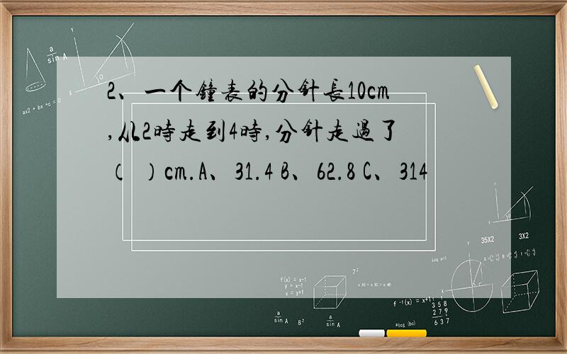 2、一个钟表的分针长10cm,从2时走到4时,分针走过了（ ）cm.A、31.4 B、62.8 C、314