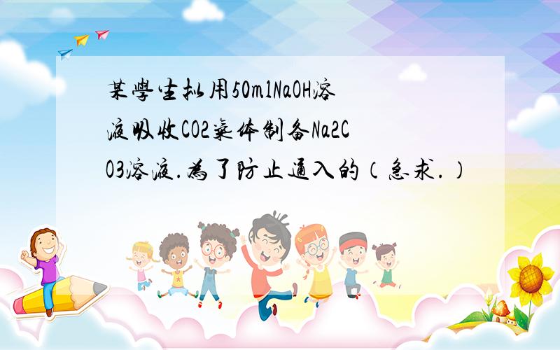 某学生拟用50mlNaOH溶液吸收CO2气体制备Na2CO3溶液.为了防止通入的（急求.）