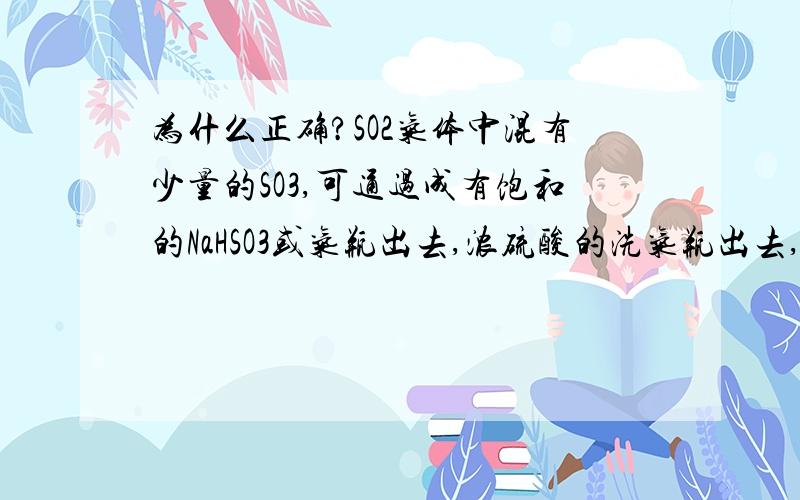 为什么正确?SO2气体中混有少量的SO3,可通过成有饱和的NaHSO3或气瓶出去,浓硫酸的洗气瓶出去,这句话怎么对的呢?