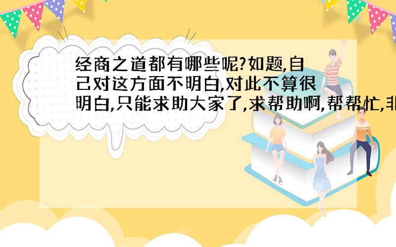 经商之道都有哪些呢?如题,自己对这方面不明白,对此不算很明白,只能求助大家了,求帮助啊,帮帮忙,非常感谢!