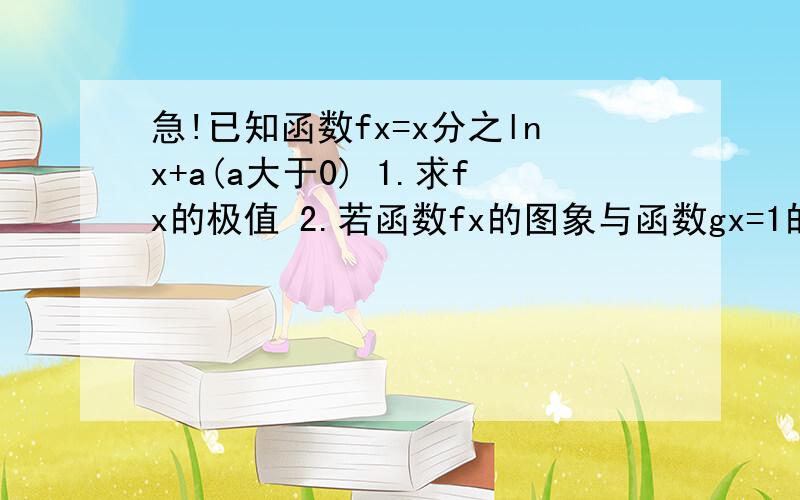 急!已知函数fx=x分之lnx+a(a大于0) 1.求fx的极值 2.若函数fx的图象与函数gx=1的图象在区间(0,e