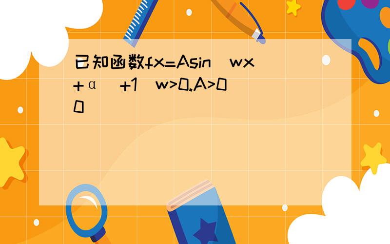 已知函数fx=Asin(wx+α)+1(w>0.A>0 0