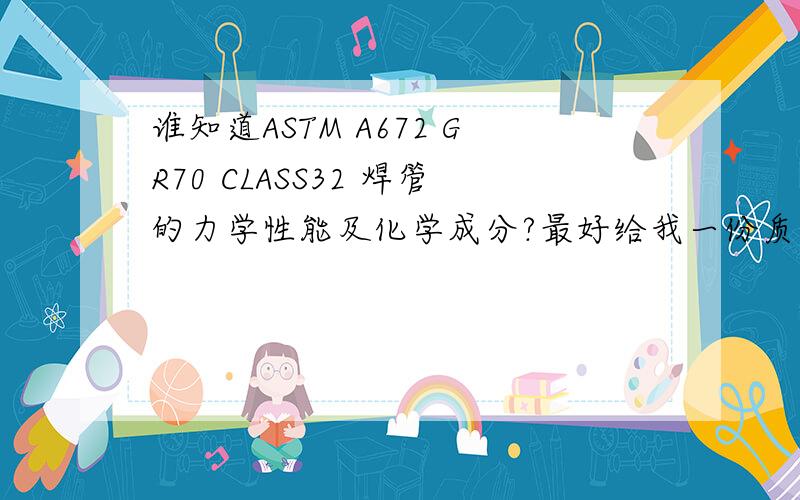 谁知道ASTM A672 GR70 CLASS32 焊管的力学性能及化学成分?最好给我一份质保书参考!