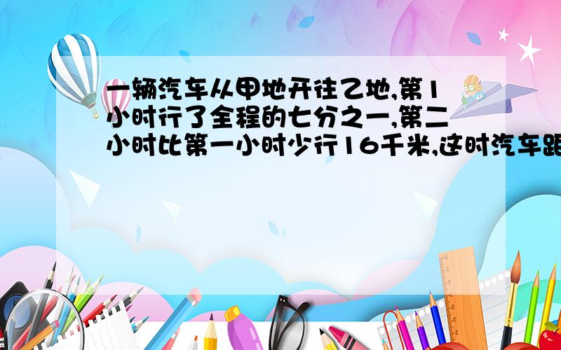 一辆汽车从甲地开往乙地,第1小时行了全程的七分之一,第二小时比第一小时少行16千米,这时汽车距离多少千