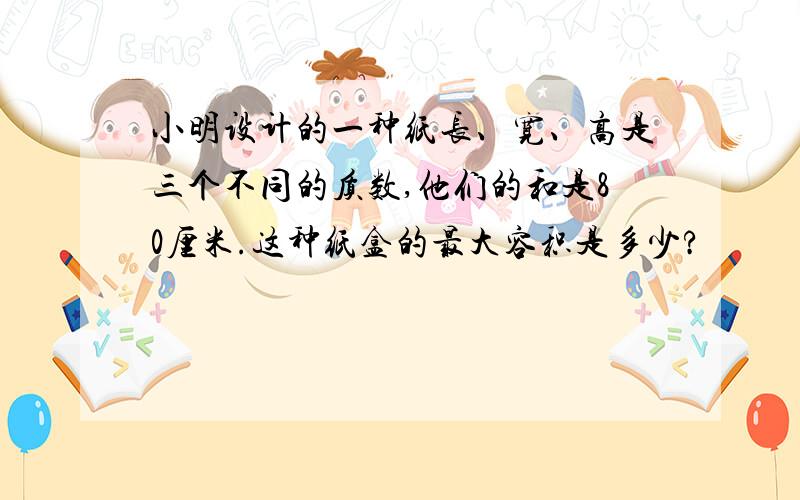 小明设计的一种纸长、宽、高是三个不同的质数,他们的和是80厘米.这种纸盒的最大容积是多少?