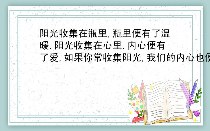 阳光收集在瓶里,瓶里便有了温暖,阳光收集在心里,内心便有了爱,如果你常收集阳光,我们的内心也便有了