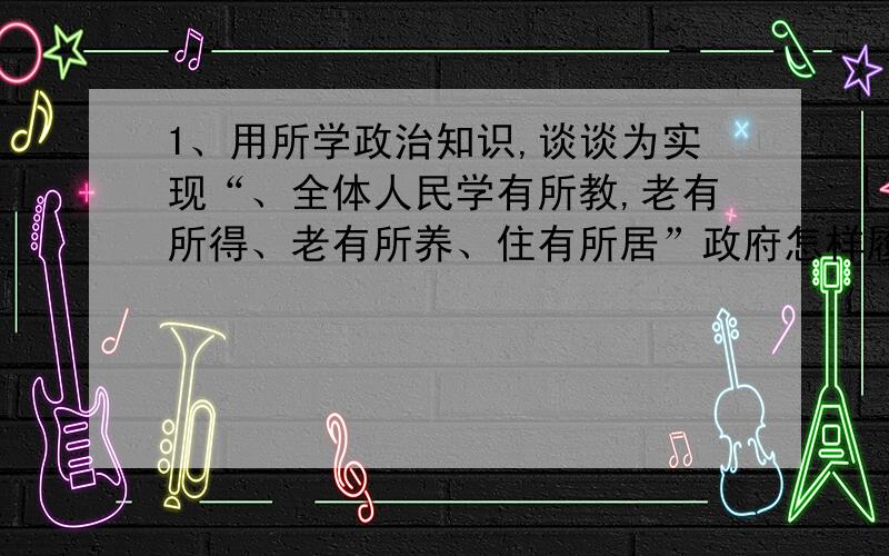 1、用所学政治知识,谈谈为实现“、全体人民学有所教,老有所得、老有所养、住有所居”政府怎样履行其职能