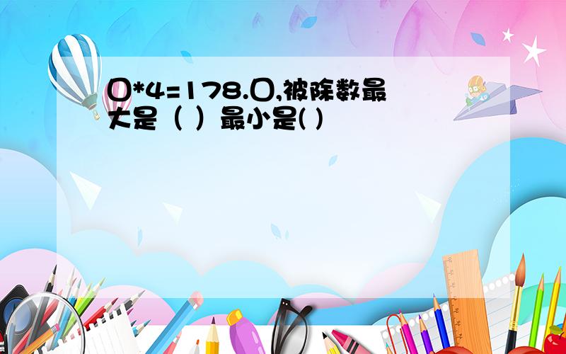 囗*4=178.囗,被除数最大是（ ）最小是( )