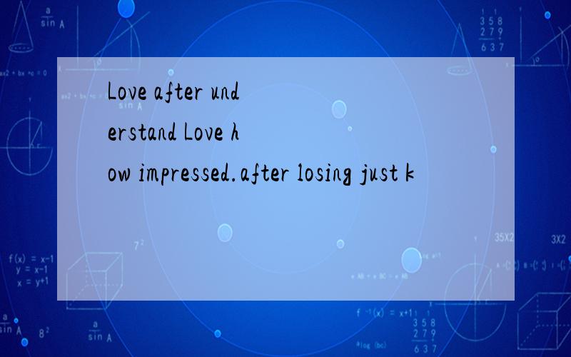 Love after understand Love how impressed.after losing just k