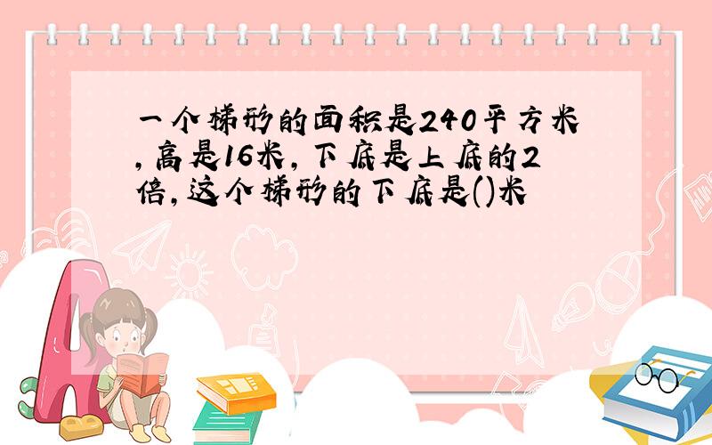 一个梯形的面积是240平方米,高是16米,下底是上底的2倍,这个梯形的下底是()米