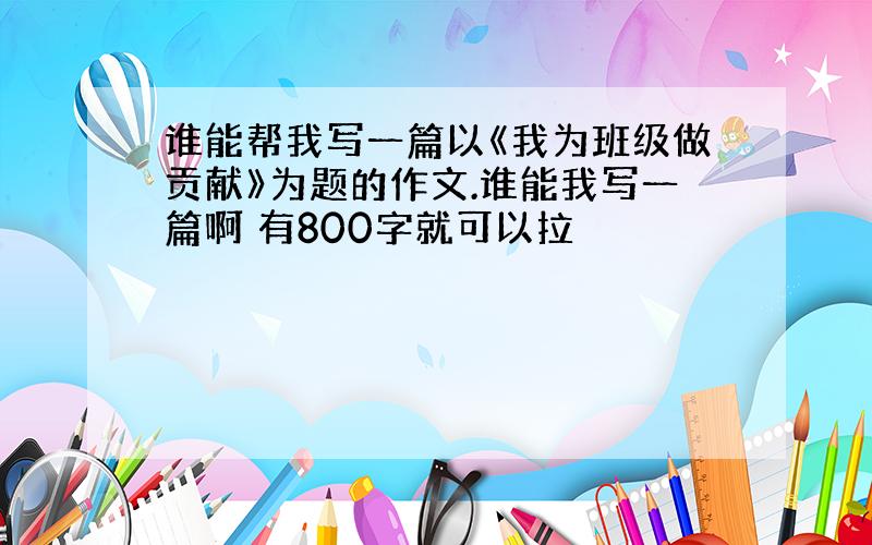 谁能帮我写一篇以《我为班级做贡献》为题的作文.谁能我写一篇啊 有800字就可以拉