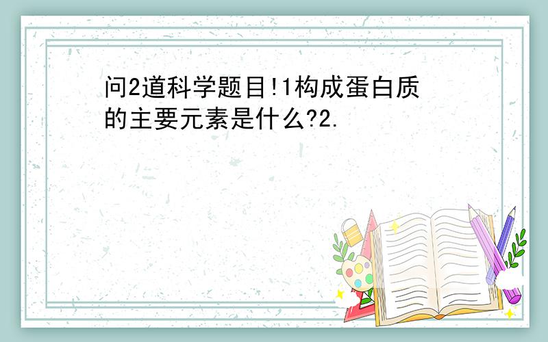 问2道科学题目!1构成蛋白质的主要元素是什么?2.