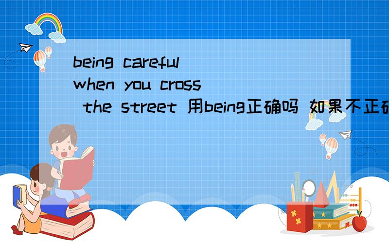 being careful when you cross the street 用being正确吗 如果不正确为什么