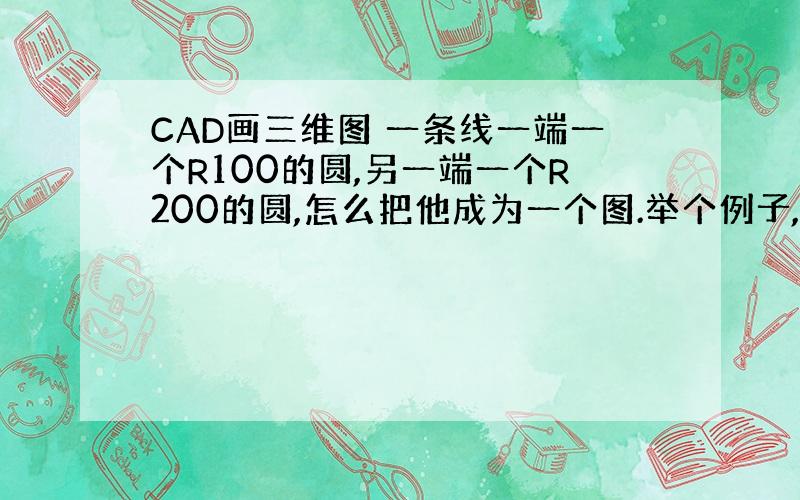 CAD画三维图 一条线一端一个R100的圆,另一端一个R200的圆,怎么把他成为一个图.举个例子,