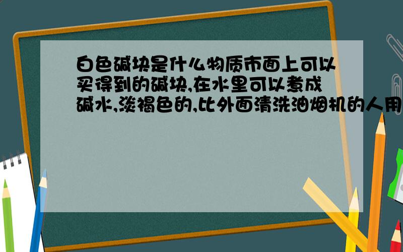 白色碱块是什么物质市面上可以买得到的碱块,在水里可以煮成碱水,淡褐色的,比外面清洗油烟机的人用的水颜色稍微淡了点.我想知