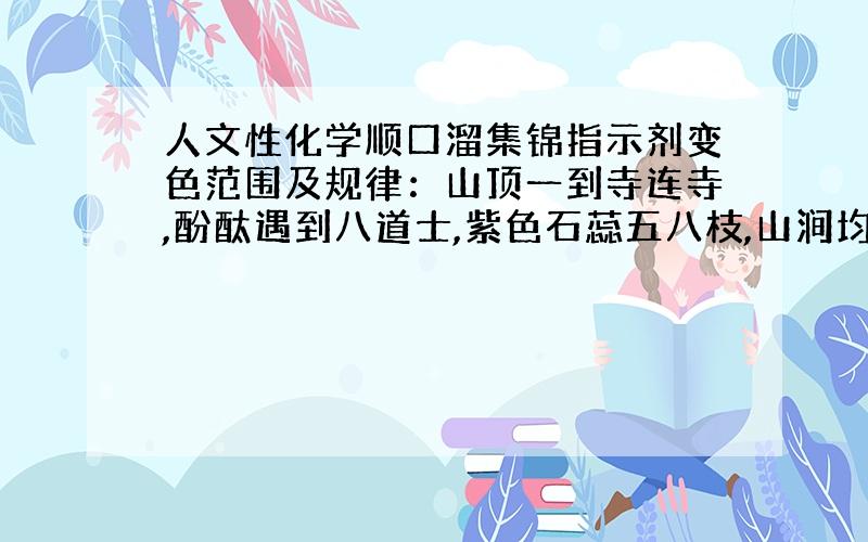 人文性化学顺口溜集锦指示剂变色范围及规律：山顶一到寺连寺,酚酞遇到八道士,紫色石蕊五八枝,山涧均生五彩池.注 ：末句意思