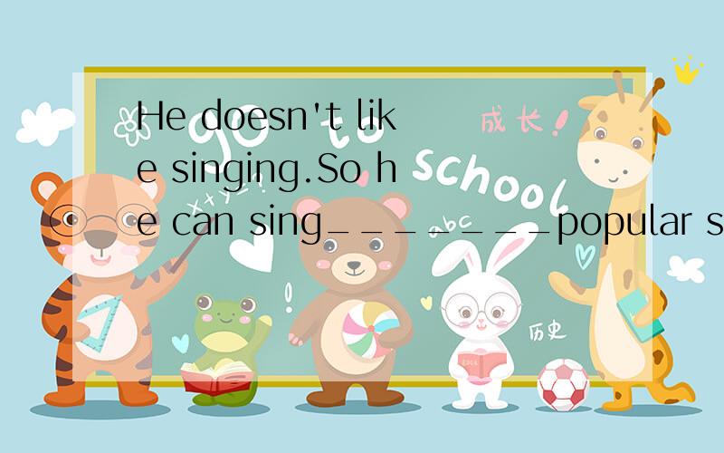 He doesn't like singing.So he can sing_______popular songs.(