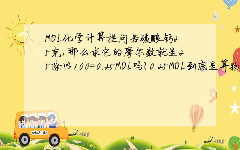 MOL化学计算提问若碳酸钙25克,那么求它的摩尔数就是25除以100=0.25MOL吗?0.25MOL到底是算物质的量还