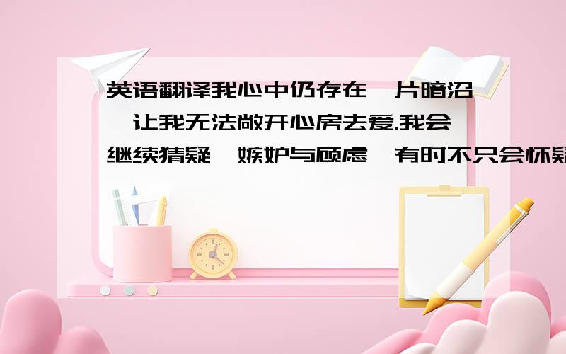 英语翻译我心中仍存在一片暗沼,让我无法敞开心房去爱.我会继续猜疑、嫉妒与顾虑,有时不只会怀疑别人甚至会怀疑自己是否能够坚