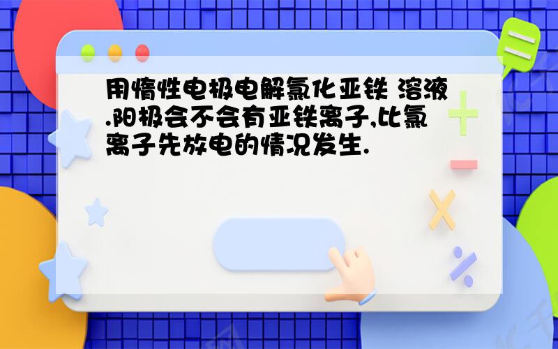 用惰性电极电解氯化亚铁 溶液.阳极会不会有亚铁离子,比氯离子先放电的情况发生.