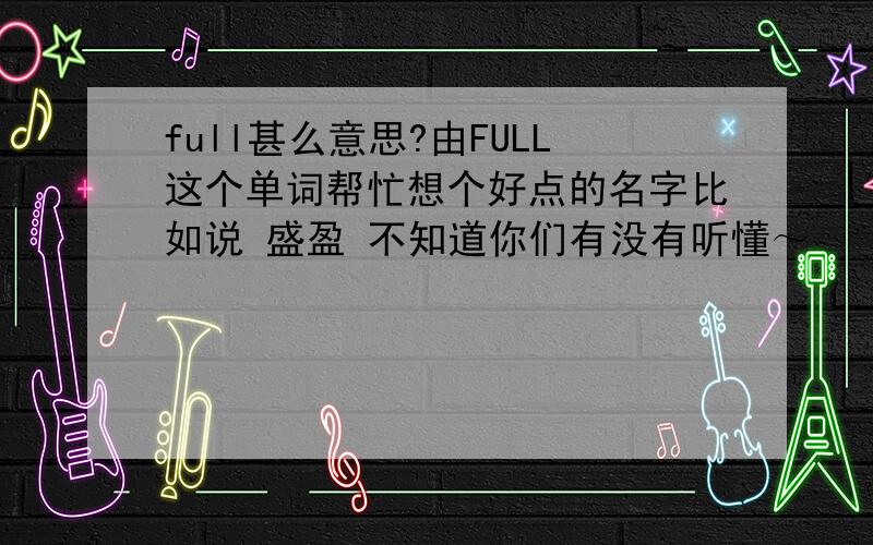 full甚么意思?由FULL这个单词帮忙想个好点的名字比如说 盛盈 不知道你们有没有听懂～