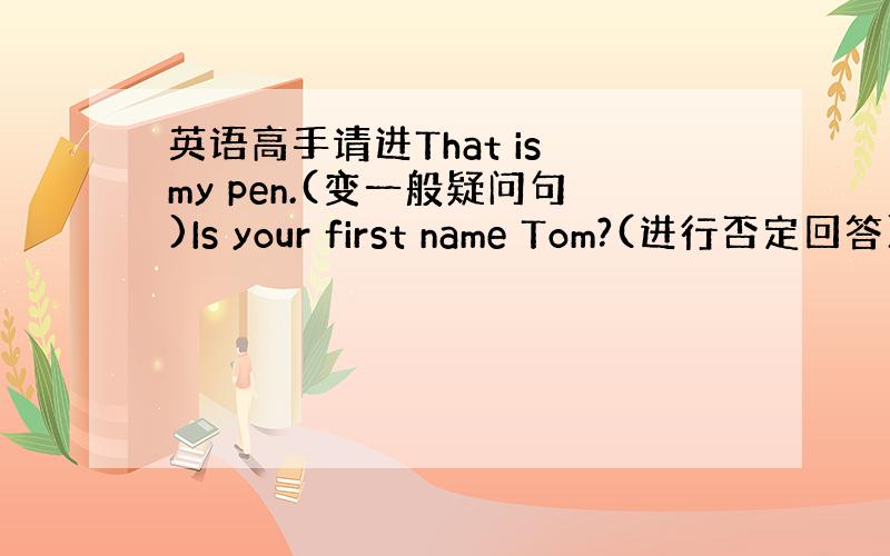 英语高手请进That is my pen.(变一般疑问句)Is your first name Tom?(进行否定回答)