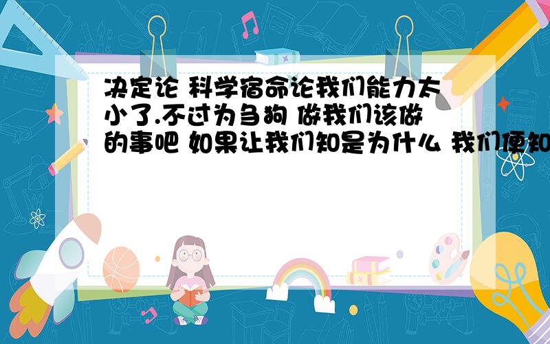 决定论 科学宿命论我们能力太小了.不过为刍狗 做我们该做的事吧 如果让我们知是为什么 我们便知 若不让知 我们也永远无法