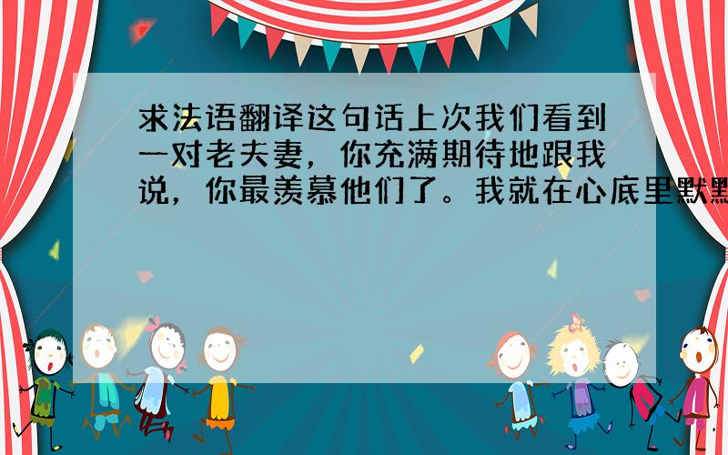 求法语翻译这句话上次我们看到一对老夫妻，你充满期待地跟我说，你最羡慕他们了。我就在心底里默默地说，我一定会跟你携手幸福地