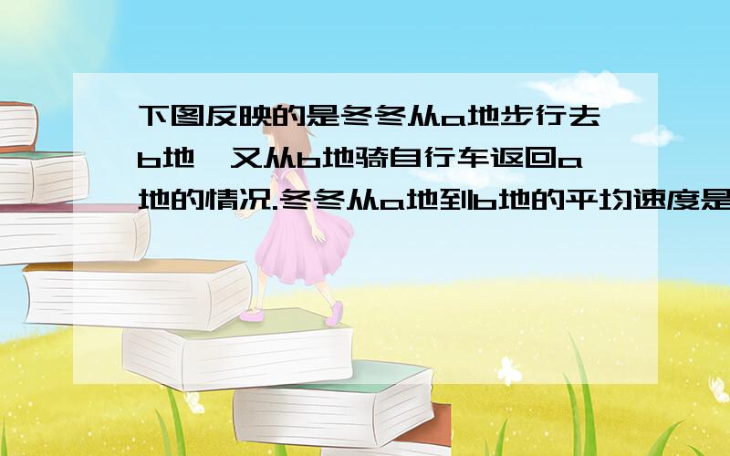 下图反映的是冬冬从a地步行去b地,又从b地骑自行车返回a地的情况.冬冬从a地到b地的平均速度是每时多少千