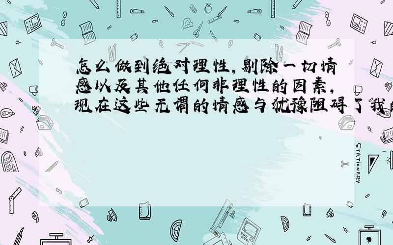 怎么做到绝对理性,剔除一切情感以及其他任何非理性的因素,现在这些无谓的情感与犹豫阻碍了我的前进.