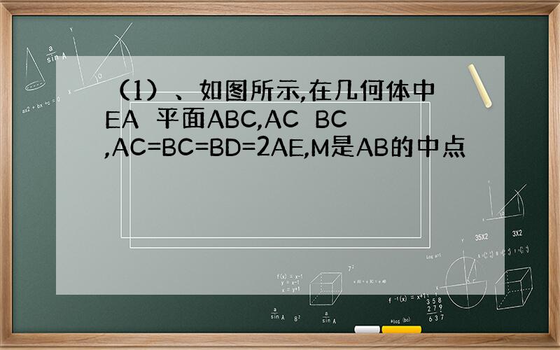 （1）、如图所示,在几何体中EA⊥平面ABC,AC⊥BC,AC=BC=BD=2AE,M是AB的中点