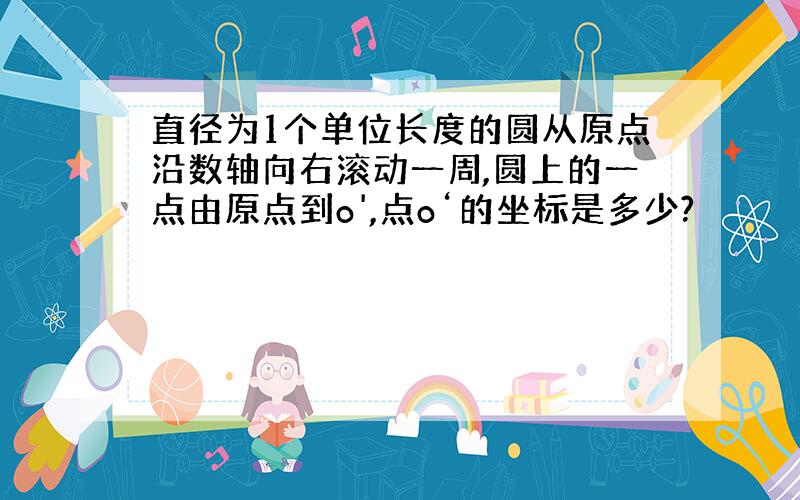 直径为1个单位长度的圆从原点沿数轴向右滚动一周,圆上的一点由原点到o',点o‘的坐标是多少?