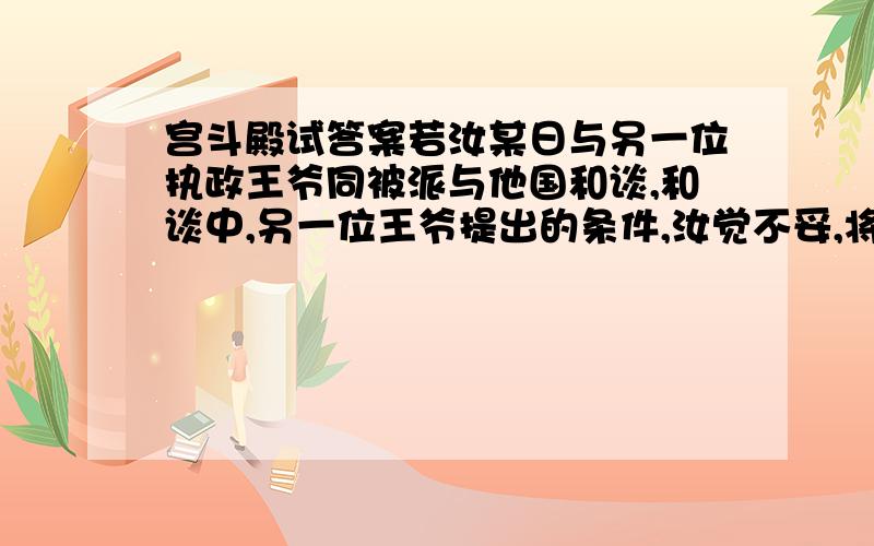 宫斗殿试答案若汝某日与另一位执政王爷同被派与他国和谈,和谈中,另一位王爷提出的条件,汝觉不妥,将有损本国利益,他国特使抓