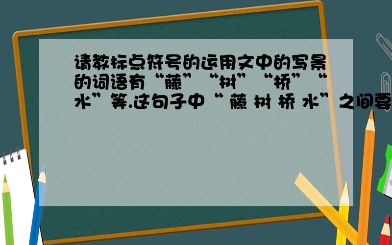 请教标点符号的运用文中的写景的词语有“藤”“树”“桥”“水”等.这句子中“ 藤 树 桥 水”之间要不要用“、”,是一定要