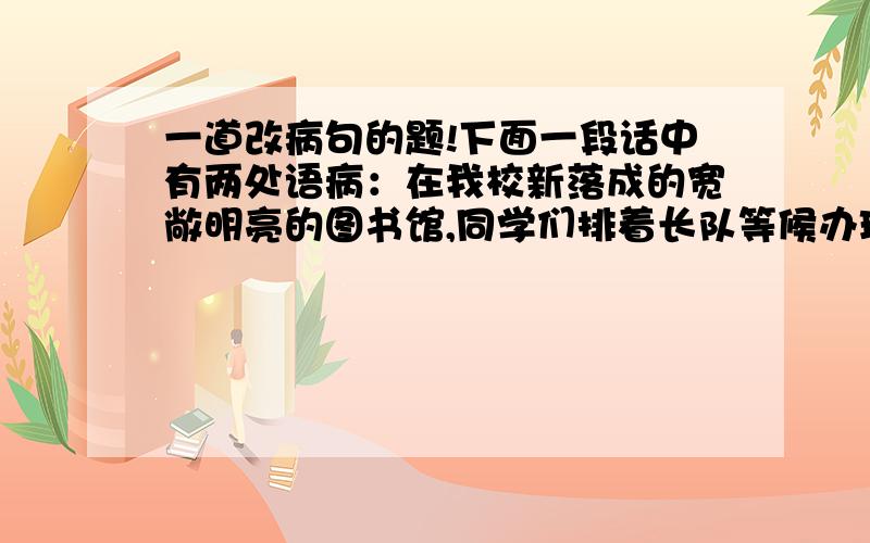 一道改病句的题!下面一段话中有两处语病：在我校新落成的宽敞明亮的图书馆,同学们排着长队等候办理图书.图书管理员说：“请同